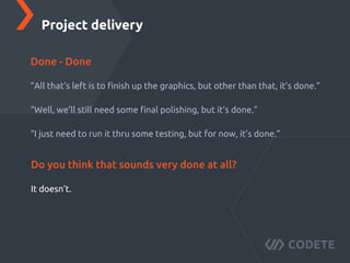 “All that’s left is to ﬁnish up the graphics, but other than that, it’s done.”
“Well, we’ll still need some ﬁnal polishing, but it’s done.”
“I just need to run it thru some testing, but for now, it’s done.”
Project delivery
Done - Done
It doesn’t.
Do you think that sounds very done at all?
 