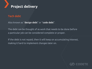 Also known as “design debt” or “code debt”.
The debt can be thought of as work that needs to be done before
a particular job can be considered complete or proper.
If the debt is not repaid, then it will keep on accumulating interest,
making it hard to implement changes later on.
Project delivery
Tech debt
 