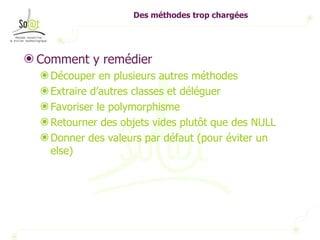 Des méthodes trop chargées Comment y remédier Découper en plusieurs autres méthodes Extraire d’autres classes et déléguer Favoriser le polymorphisme Retourner des objets vides plutôt que des NULL Donner des valeurs par défaut (pour éviter un else) 