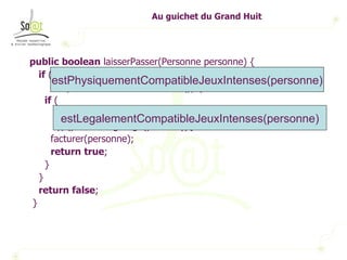 Au guichet du Grand Huit public   boolean  laisserPasser(Personne personne) { if  (personne.getAge() > 12 && personne.getTaille() > 1.3 && personne.estEnBonneSante()) { if  ( (personne.getAge() < 18 && personne.estAccompagne()) || (personne.getAge() >= 18)){ facturer(personne); return   true ; } } return   false ; } estPhysiquementCompatibleJeuxIntenses(personne) estLegalementCompatibleJeuxIntenses(personne) 