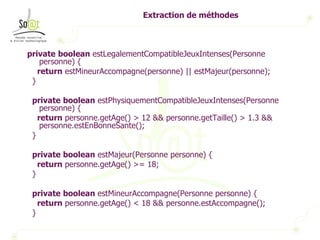 Extraction de méthodes private   boolean  estLegalementCompatibleJeuxIntenses(Personne personne) { return  estMineurAccompagne(personne) || estMajeur(personne); } private   boolean  estPhysiquementCompatibleJeuxIntenses(Personne personne) { return  personne.getAge() > 12 && personne.getTaille() > 1.3 && personne.estEnBonneSante(); } private   boolean  estMajeur(Personne personne) { return  personne.getAge() >= 18; } private   boolean  estMineurAccompagne(Personne personne) { return  personne.getAge() < 18 && personne.estAccompagne(); } 