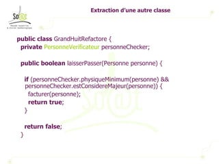 Extraction d’une autre classe public   class  GrandHuitRefactore { private   PersonneVerificateur  personneChecker; public   boolean  laisserPasser(Personne personne) { if  (personneChecker.physiqueMinimum(personne) && personneChecker.estConsidereMajeur(personne)) { facturer(personne); return   true ; } return   false ; } 