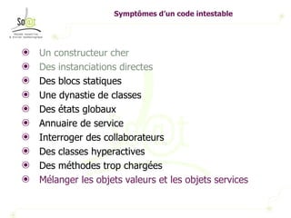 Symptômes d’un code intestable Un constructeur cher Des instanciations directes Des blocs statiques Une dynastie de classes Des états globaux Annuaire de service Interroger des collaborateurs Des classes hyperactives Des méthodes trop chargées Mélanger les objets valeurs et les objets services 