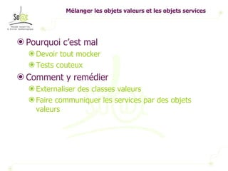 Mélanger les objets valeurs et les objets services Pourquoi c’est mal Devoir tout mocker Tests couteux Comment y remédier Externaliser des classes valeurs Faire communiquer les services par des objets valeurs 