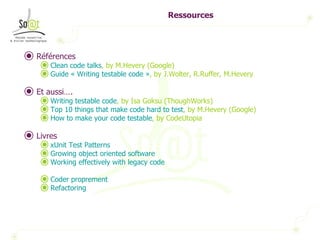 Ressources Références Clean code  talks , by M.Hevery (Google) Guide « Writing testable code » , by J.Wolter, R.Ruffer, M.Hevery Et aussi…. Writing testable code , by Isa Goksu (ThoughWorks)  Top 10  things   that   make  code hard to test , by M.Hevery (Google) How to  make   your  code testable , by CodeUtopia Livres xUnit Test Patterns Growing object oriented software Working effectively with legacy code Coder proprement Refactoring 