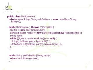 public   class  Dictionnaire { private  Map<String, String> definitions =  new  HashMap<String, String>(); public  Dictionnaire()  throws  IOException { File file =  new  File("francais.txt"); BufferedReader reader =  new  BufferedReader( new  FileReader(file)); String ligne; while  ((ligne = reader.readLine()) !=  null ) { String[] tableauLigne = ligne.split(":"); definitions.put(tableauLigne[0], tableauLigne[1]); } } public  String getDefinition(String mot) { return  definitions.get(mot); } 