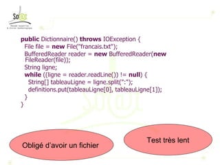 public  Dictionnaire()  throws  IOException { File file =  new  File("francais.txt"); BufferedReader reader =  new  BufferedReader( new  FileReader(file)); String ligne; while  ((ligne = reader.readLine()) !=  null ) { String[] tableauLigne = ligne.split(":"); definitions.put(tableauLigne[0], tableauLigne[1]); } } Test très lent Obligé d’avoir un fichier  