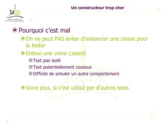 Un constructeur trop cher Pourquoi c’est mal  On ne peut PAS éviter d’instancier une classe pour la tester Enlève une veine ( seam ) Test pas isolé Test potentiellement couteux Difficile de simuler un autre comportement Voire plus, si c’est utilisé par d’autres tests 