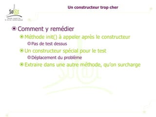 Un constructeur trop cher Comment y remédier Méthode init() à appeler après le constructeur Pas de test dessus Un constructeur spécial pour le test Déplacement du problème Extraire dans une autre méthode, qu’on surcharge 