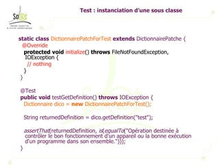 Test : instanciation d’une sous classe static   class   DictionnairePatchForTest   extends  DictionnairePatche { @Override protected   void   initialize ()  throws  FileNotFoundException, IOException { // nothing } } @Test public   void  testGetDefinition()  throws  IOException { Dictionnaire dico =  new  DictionnairePatchForTest(); String returnedDefinition = dico.getDefinition("test"); assertThat (returnedDefinition,  is ( equalTo ("Opération destinée à contrôler le bon fonctionnement d'un appareil ou la bonne exécution d'un programme dans son ensemble."))); } 