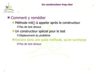 Un constructeur trop cher Comment y remédier Méthode init() à appeler après le constructeur Pas de test dessus Un constructeur spécial pour le test Déplacement du problème Extraire dans une autre méthode, qu’on surcharge Pas de test dessus 