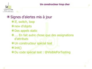 Un constructeur trop cher Signes d’alertes mis à jour If, switch, loop new d’objets  Des appels static … . En fait autre chose que des assignations d’attributs Un constructeur spécial test Init()  Du code spécial test : @VisibleForTesting 