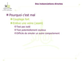 Des instanciations directes Pourquoi c’est mal Couplage fort Enlève une veine ( seam ) Test pas isolé Test potentiellement couteux Difficile de simuler un autre comportement 