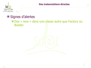 Des instanciations directes Signes d’alertes Des « new » dans une classe autre que Factory ou Builder 