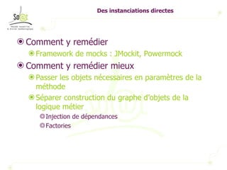 Des instanciations directes Comment y remédier Framework de mocks : JMockit, Powermock Comment y remédier mieux Passer les objets nécessaires en paramètres de la méthode Séparer construction du graphe d’objets de la logique métier Injection de dépendances Factories 