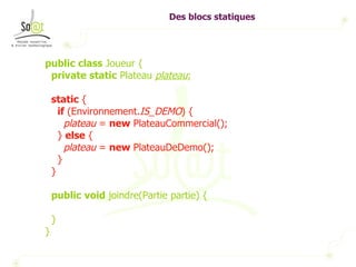 Des blocs statiques public   class  Joueur { private   static  Plateau  plateau ; static  { if  (Environnement. IS_DEMO ) { plateau  =  new  PlateauCommercial(); }  else  { plateau  =  new  PlateauDeDemo(); } } public   void  joindre(Partie partie) { } } 