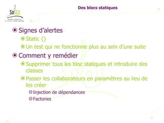 Des blocs statiques Signes d’alertes Static {} Un test qui ne fonctionne plus au sein d’une suite Comment y remédier Supprimer tous les bloc statiques et introduire des classes Passer les collaborateurs en paramètres au lieu de les créer Injection de dépendances Factories 