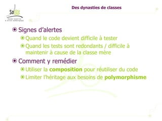 Des dynasties de classes Signes d’alertes Quand le code devient difficile à tester  Quand les tests sont redondants / difficile à maintenir à cause de la classe mère Comment y remédier Utiliser la  composition  pour réutiliser du code Limiter l’héritage aux besoins de  polymorphisme 