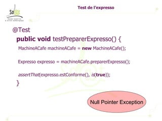 Test de l’expresso  @Test public   void  testPreparerExpresso() { MachineACafe machineACafe =  new  MachineACafe(); Expresso expresso = machineACafe.preparerExpresso(); assertThat (expresso.estConforme(),  is ( true )); } Null Pointer Exception 