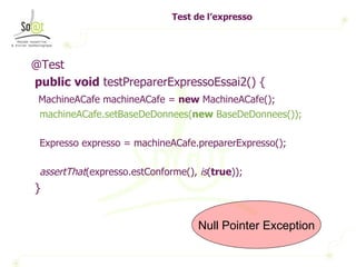 Test de l’expresso @Test public   void  testPreparerExpressoEssai2() { MachineACafe machineACafe =  new  MachineACafe(); machineACafe.setBaseDeDonnees( new  BaseDeDonnees()); Expresso expresso = machineACafe.preparerExpresso(); assertThat (expresso.estConforme(),  is ( true )); } Null Pointer Exception 