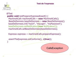Test de l’expresso @Test public   void  testPreparerExpressoEssai4() { MachineACafe machineACafe =  new  MachineACafe(); BaseDeDonnees baseDeDonnees =  new  BaseDeDonnees(); baseDeDonnees.init("myUrl", "myLogin", "myPassword"); baseDeDonnees.setNotificateur( new  Notificateur()); machineACafe.setBaseDeDonnees(baseDeDonnees); Expresso expresso = machineACafe.preparerExpresso(); assertThat (expresso.estConforme(),  is ( true )); } CafeException 