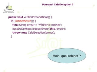 Pourquoi CafeException ? public   void  verifierPreconditions() { if  (! robinetActive ()) { final  String erreur = "Vérifier le robinet"; baseDeDonnees.logguerErreur( this , erreur); throw   new  CafeException(erreur); } Hein, quel robinet ? 