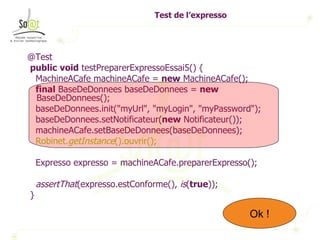 Test de l’expresso @Test public   void  testPreparerExpressoEssai5() { MachineACafe machineACafe =  new  MachineACafe(); final  BaseDeDonnees baseDeDonnees =  new  BaseDeDonnees(); baseDeDonnees.init("myUrl", "myLogin", "myPassword"); baseDeDonnees.setNotificateur( new  Notificateur()); machineACafe.setBaseDeDonnees(baseDeDonnees); Robinet. getInstance ().ouvrir(); Expresso expresso = machineACafe.preparerExpresso(); assertThat (expresso.estConforme(),  is ( true )); } Ok ! Ok ! 