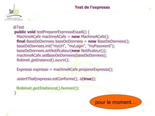 Test de l’expresso @Test public   void  testPreparerExpressoEssai6() { MachineACafe machineACafe =  new  MachineACafe(); final  BaseDeDonnees baseDeDonnees =  new  BaseDeDonnees(); baseDeDonnees.init("myUrl", "myLogin", "myPassword"); baseDeDonnees.setNotificateur( new  Notificateur()); machineACafe.setBaseDeDonnees(baseDeDonnees); Robinet. getInstance ().ouvrir(); Expresso expresso = machineACafe.preparerExpresso(); assertThat (expresso.estConforme(),  is ( true )); Robinet. getInstance ().fermer(); } Ok pour le moment… 