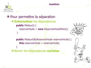 Isolation Pour permettre la séparation Externaliser  les dépendances public  Moteur() { reservoirHuile =  new  ReservoirHuilePlein(); } public  MoteurOk(ReservoirHuile reservoirHuile) { this .reservoirHuile = reservoirHuile; } Bannir les dépendances  cachées 