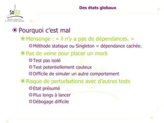 Des états globaux Pourquoi c’est mal Mensonge : « il n’y a pas de dépendances. » Méthode statique ou Singleton = dépendance cachée. Pas de veine pour placer un mock Test pas isolé Test potentiellement couteux Difficile de simuler un autre comportement Risque de perturbations avec d’autres tests Etat présumé  Plus longs à lancer Débogage difficile 