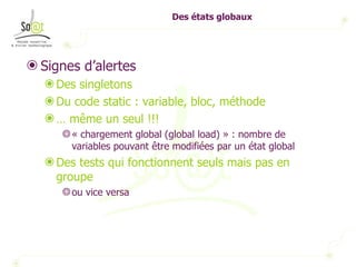 Des états globaux Signes d’alertes Des singletons Du code static : variable, bloc, méthode …  même un seul !!! « chargement global (global load) » : nombre de variables pouvant être modifiées par un état global Des tests qui fonctionnent seuls mais pas en groupe ou vice versa 