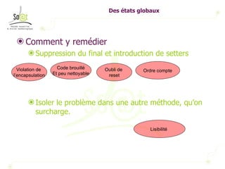 Des états globaux Comment y remédier Suppression du final et introduction de setters Isoler le problème dans une autre méthode, qu’on surcharge.  Violation de  l’encapsulation Code brouillé Et peu nettoyable Oubli de  reset Ordre compte Lisibilité  
