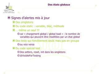 Des états globaux Signes d’alertes mis à jour Des singletons Du code static : variable, bloc, méthode …  même un seul !!! car « chargement global / global load » : le nombre de variables qui peuvent être modifiées par un état global Des tests qui fonctionnent seuls mais pas en groupe ou vice versa Du code spécial test Des setters, reset, init dans les singletons @VisibleForTesting 