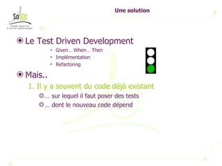 Une solution Le Test Driven Development  Given… When… Then Implémentation Refactoring Mais.. 1. Il y a souvent du code déjà existant …  sur lequel il faut poser des tests …  dont le nouveau code dépend 