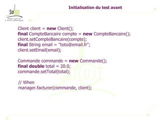 Initialisation du test avant Client client =  new  Client(); final  CompteBancaire compte =  new  CompteBancaire(); client.setCompteBancaire(compte); final  String email = "toto@email.fr"; client.setEmail(email); Commande commande =  new  Commande(); final   double  total = 20.0; commande.setTotal(total); // When manager.facturer(commande, client); 