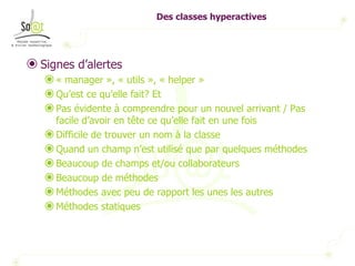 Des classes hyperactives Signes d’alertes « manager », « utils », « helper » Qu’est ce qu’elle fait? Et Pas évidente à comprendre pour un nouvel arrivant / Pas facile d’avoir en tête ce qu’elle fait en une fois Difficile de trouver un nom à la classe Quand un champ n’est utilisé que par quelques méthodes Beaucoup de champs et/ou collaborateurs Beaucoup de méthodes Méthodes avec peu de rapport les unes les autres Méthodes statiques 