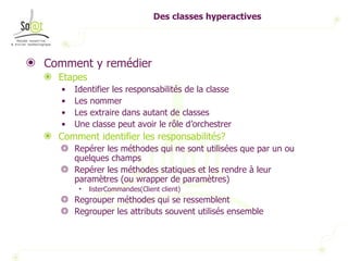 Des classes hyperactives Comment y remédier Etapes Identifier les responsabilités de la classe Les nommer Les extraire dans autant de classes Une classe peut avoir le rôle d’orchestrer Comment identifier les responsabilités? Repérer les méthodes qui ne sont utilisées que par un ou quelques champs Repérer les méthodes statiques et les rendre à leur paramètres (ou wrapper de paramètres) listerCommandes(Client client) Regrouper méthodes qui se ressemblent Regrouper les attributs souvent utilisés ensemble 