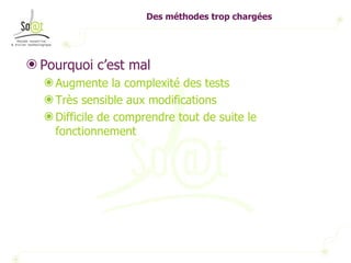 Des méthodes trop chargées Pourquoi c’est mal Augmente la complexité des tests Très sensible aux modifications Difficile de comprendre tout de suite le fonctionnement 