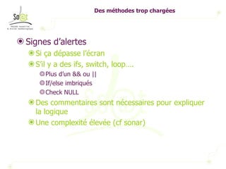 Des méthodes trop chargées Signes d’alertes Si ça dépasse l’écran S’il y a des ifs, switch, loop….  Plus d’un && ou || If/else imbriqués Check NULL Des commentaires sont nécessaires pour expliquer la logique Une complexité élevée (cf sonar) 