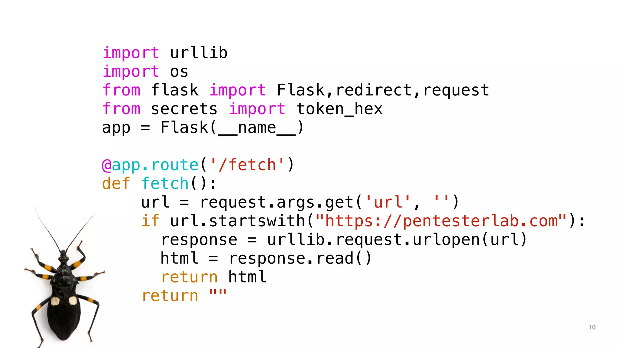 10
import urllib
import os
from flask import Flask,redirect,request
from secrets import token_hex
app = Flask(__name__)
@app.route('/fetch')
def fetch():
url = request.args.get('url', '')
if url.startswith("https://pentesterlab.com"):
response = urllib.request.urlopen(url)
html = response.read()
return html
return ""
 