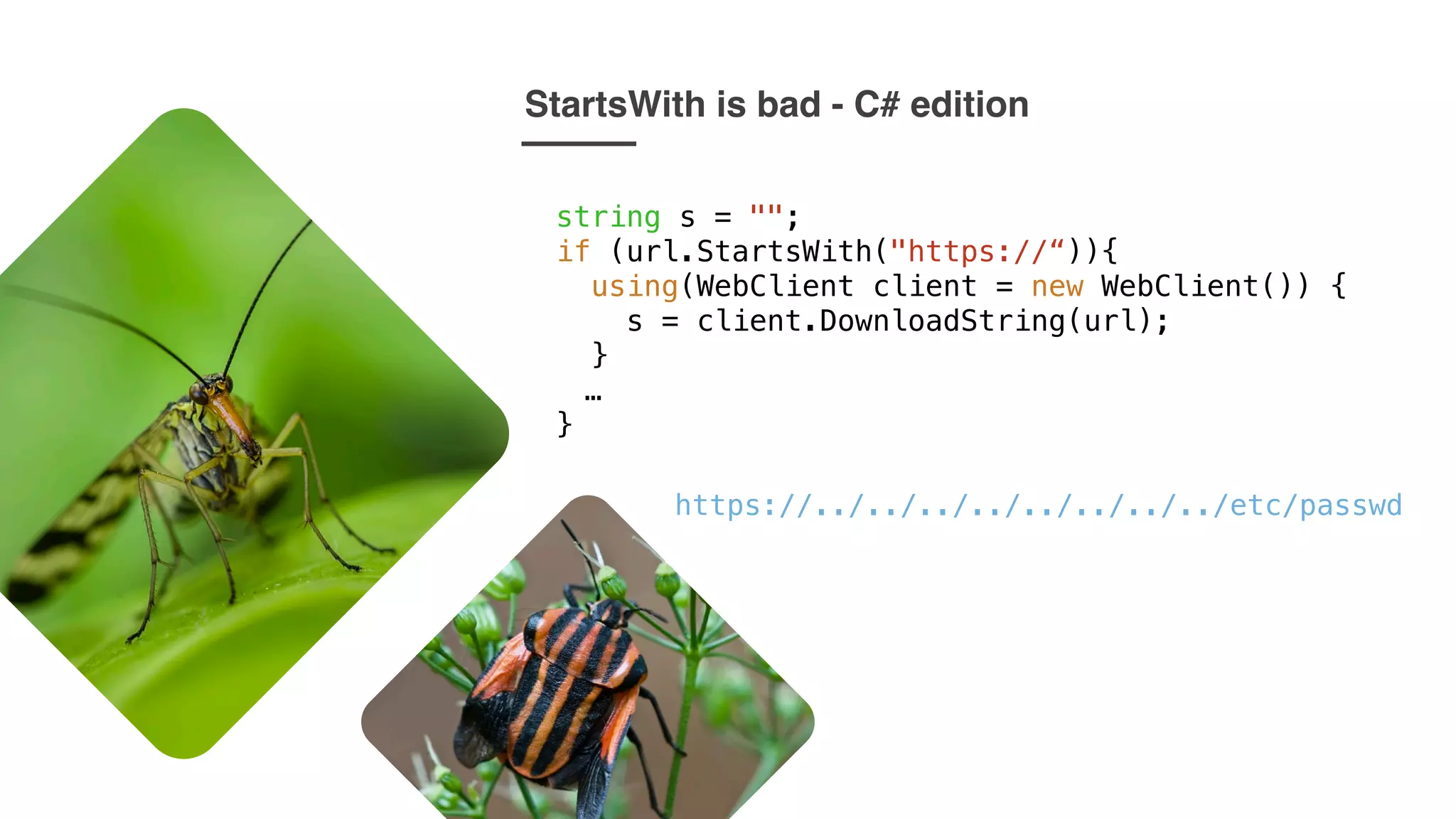 StartsWith is bad - C# edition
string s = "";
if (url.StartsWith("https://“)){
using(WebClient client = new WebClient()) {
s = client.DownloadString(url);
}
…
}
https://../../../../../../../../etc/passwd
 