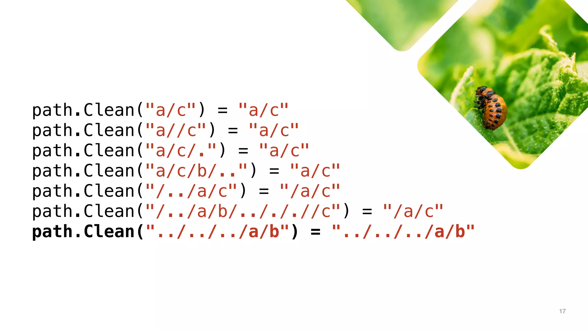 17
path.Clean("a/c") = "a/c"
path.Clean("a//c") = "a/c"
path.Clean("a/c/.") = "a/c"
path.Clean("a/c/b/..") = "a/c"
path.Clean("/../a/c") = "/a/c"
path.Clean("/../a/b/../././/c") = "/a/c"
path.Clean("../../../a/b") = "../../../a/b"
 