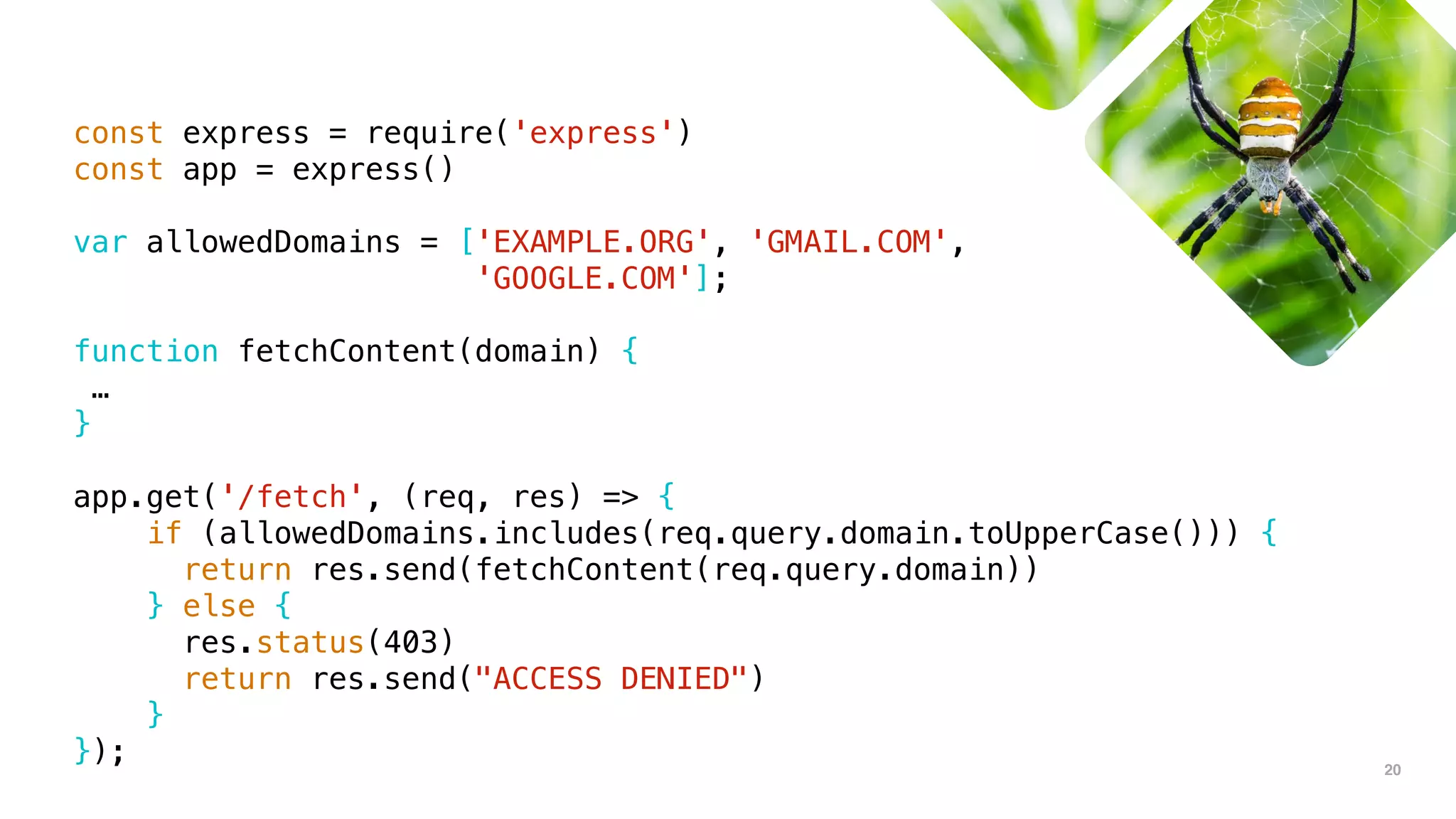 20
const express = require('express')
const app = express()
var allowedDomains = ['EXAMPLE.ORG', 'GMAIL.COM',
'GOOGLE.COM'];
function fetchContent(domain) {
…
}
app.get('/fetch', (req, res) => {
if (allowedDomains.includes(req.query.domain.toUpperCase())) {
return res.send(fetchContent(req.query.domain))
} else {
res.status(403)
return res.send("ACCESS DENIED")
}
});
 