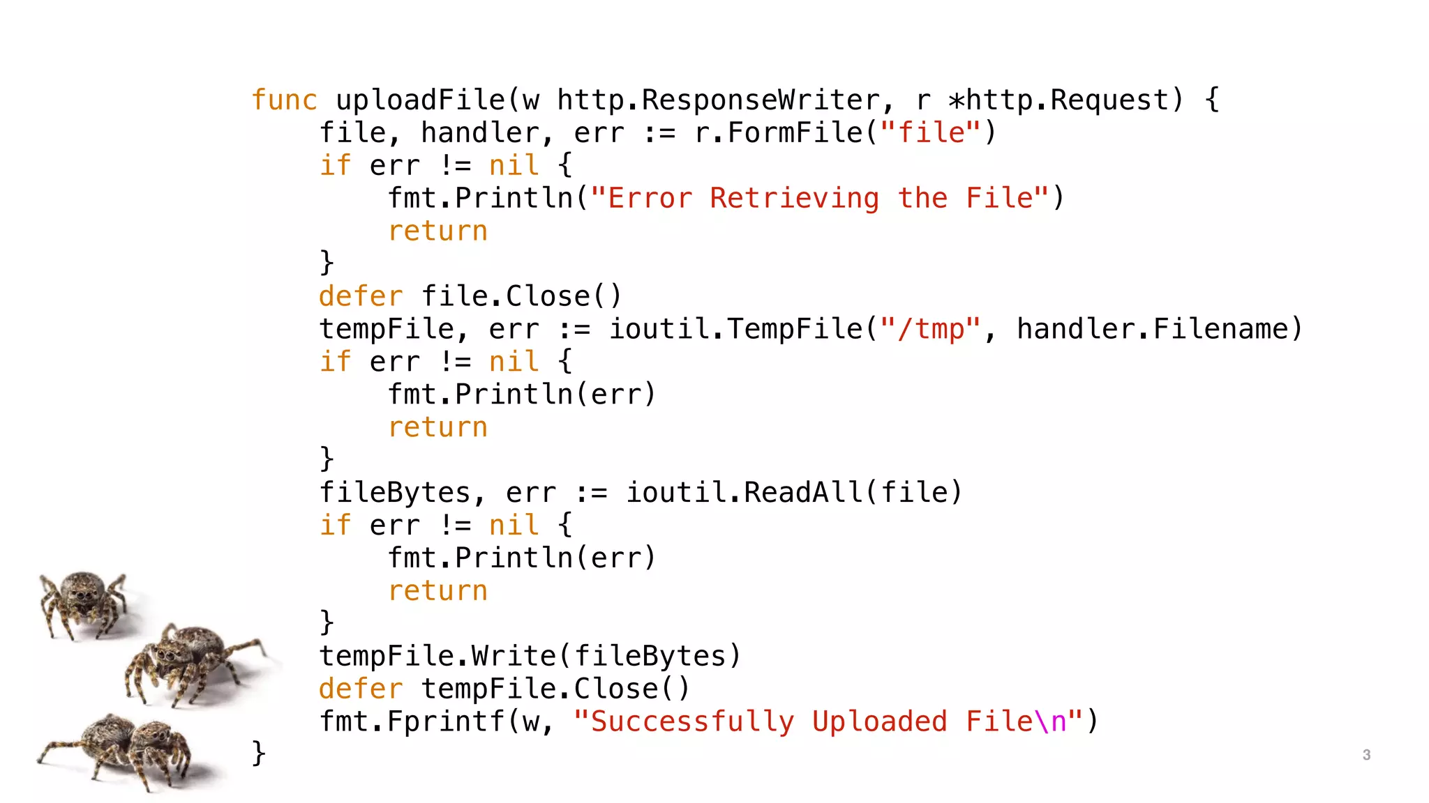 3
func uploadFile(w http.ResponseWriter, r *http.Request) {
file, handler, err := r.FormFile("file")
if err != nil {
fmt.Println("Error Retrieving the File")
return
}
defer file.Close()
tempFile, err := ioutil.TempFile("/tmp", handler.Filename)
if err != nil {
fmt.Println(err)
return
}
fileBytes, err := ioutil.ReadAll(file)
if err != nil {
fmt.Println(err)
return
}
tempFile.Write(fileBytes)
defer tempFile.Close()
fmt.Fprintf(w, "Successfully Uploaded Filen")
}
 