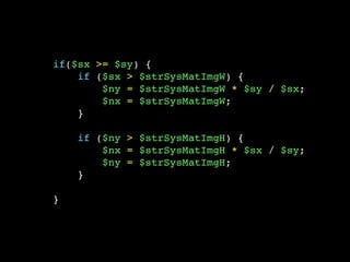 if($sx >= $sy) {
if ($sx > $strSysMatImgW) {
$ny = $strSysMatImgW * $sy / $sx;
$nx = $strSysMatImgW;
}
if ($ny > $strSysMatImgH) {
$nx = $strSysMatImgH * $sx / $sy;
$ny = $strSysMatImgH;
}
}
 