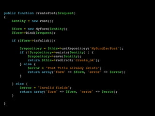 public function createPost($request)
{
$entity = new Post();
$form = new MyForm($entity);
$form->bind($request);
if ($form->isValid()){
$repository = $this->getRepository('MyBundle:Post');
if (!$repository->exists($entity) ) {
$repository->save($entity);
return $this->redirect('create_ok');
} else {
$error = "Post Title already exists";
return array('form' => $form, 'error' => $error);
}
} else {
$error = "Invalid fields";
return array('form' => $form, 'error' => $error);
}
}
 
