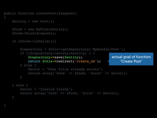 public function createPost($request)
{
$entity = new Post();
$form = new MyForm($entity);
$form->bind($request);
if ($form->isValid()){
$repository = $this->getRepository('MyBundle:Post');
if (!$repository->exists($entity) ) {
$repository->save($entity);
return $this->redirect('create_ok');
} else {
$error = "Post Title already exists";
return array('form' => $form, 'error' => $error);
}
} else {
$error = "Invalid fields";
return array('form' => $form, 'error' => $error);
}
}
actual goal of function
“Create Post"
 
