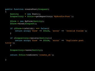 public function createPost($request)
{
$entity = new Post();
$repository = $this->getRepository('MyBundle:Post');
$form = new MyForm($entity);
$form->bind($request);
if ($form->isValid() === false){
return array('form' => $form, 'error' => 'Invalid fields');
}
if ($repository->exists($entity)){
return array('form' => $form, 'error' => 'Duplicate post
title');
}
$repository->save($entity);
return $this->redirect('create_ok');
}
 