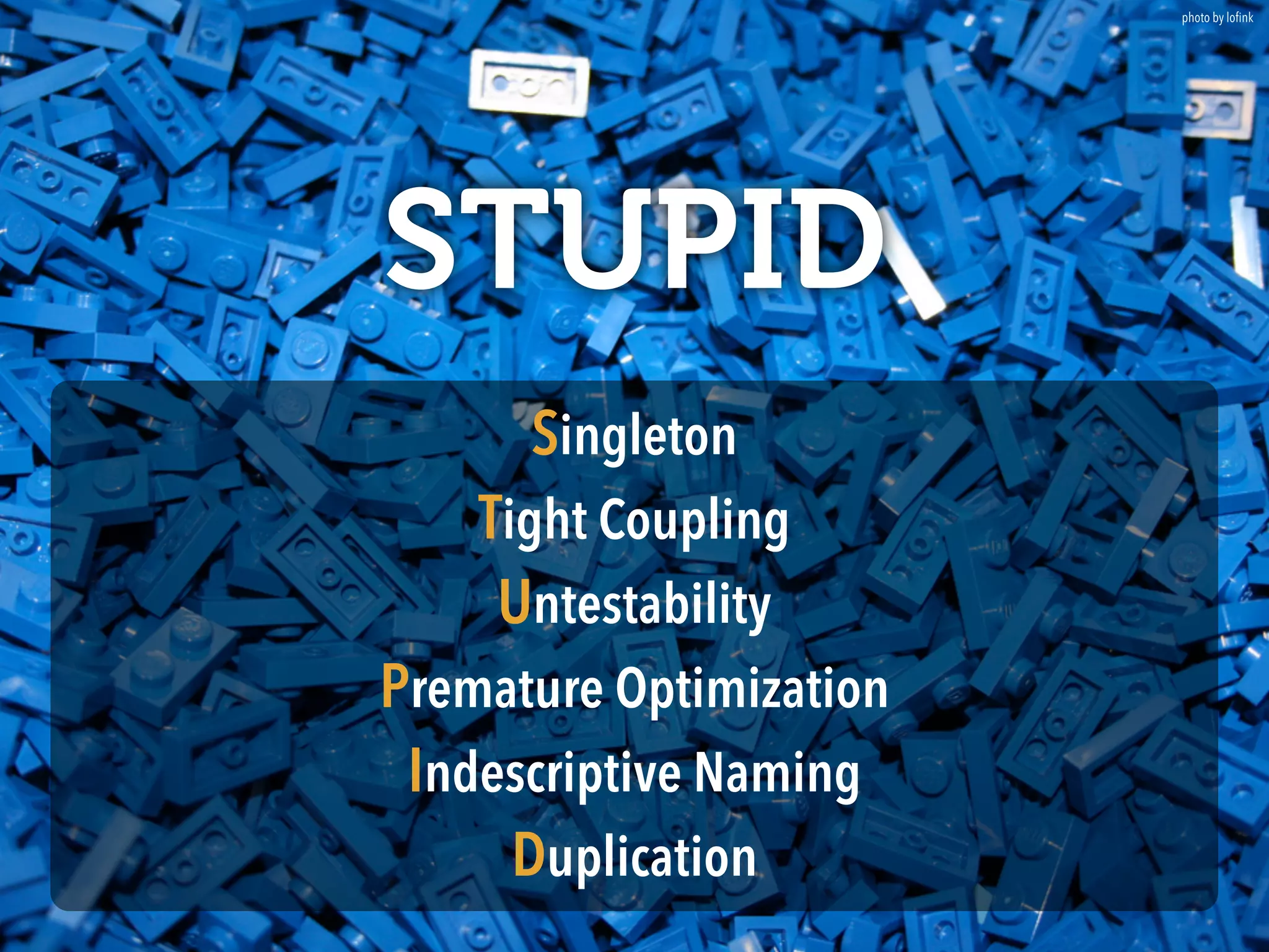 photo by lofink 
STUPID 
Singleton 
Tight Coupling 
Untestability 
Premature Optimization 
Indescriptive Naming 
Duplication 
 