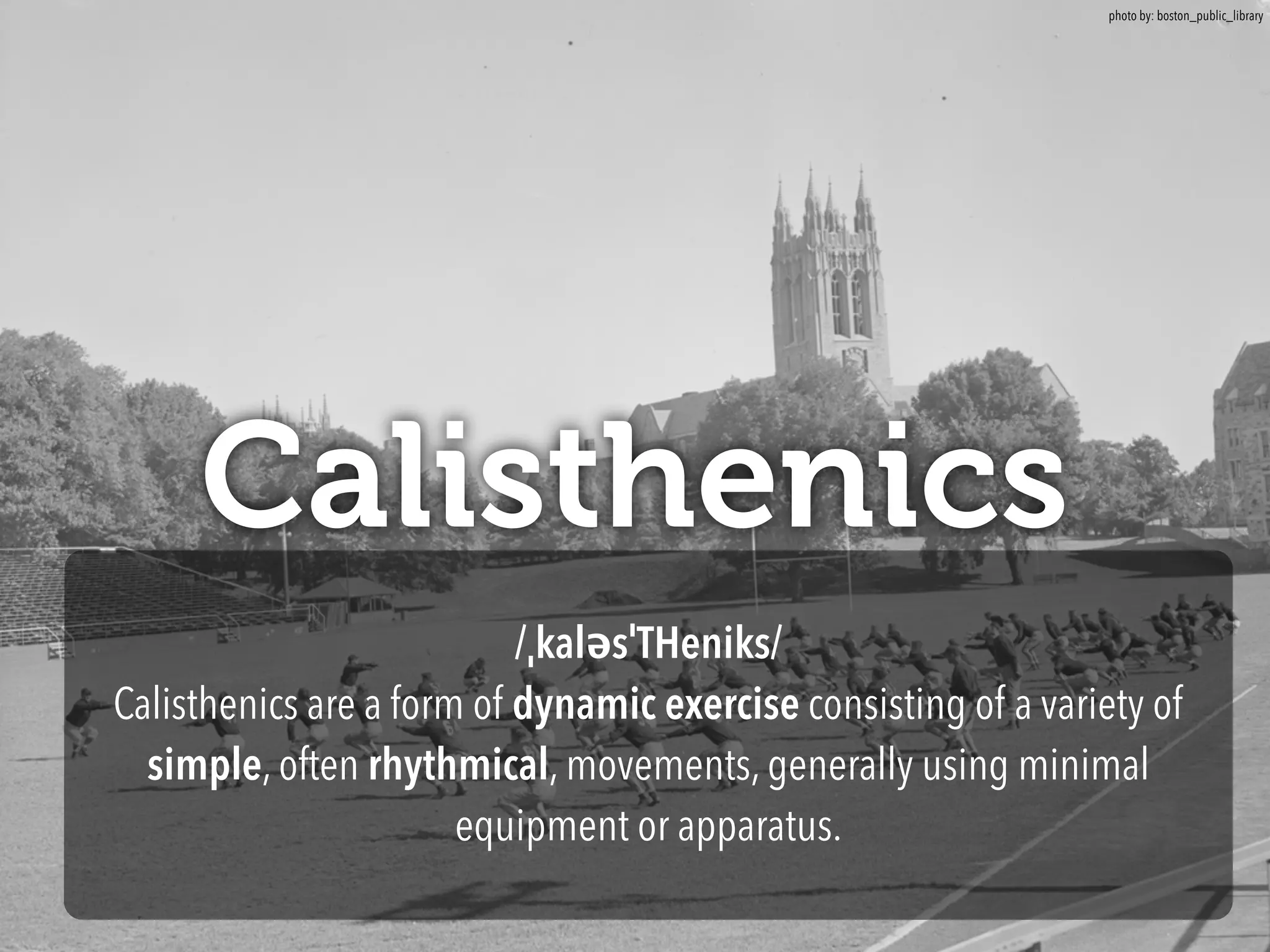 Calisthenics 
/ˌkaləsˈTHeniks/ 
Calisthenics are a form of dynamic exercise consisting of a variety of 
simple, often rhythmical, movements, generally using minimal 
equipment or apparatus. 
photo by: boston_public_library 
 